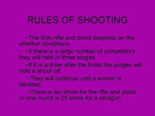 RULES OF SHOOTING ~The 50m rifle and pistol depends on the whether conditions.  ~If there is a large number of competitors they will held in three stages.  ~If it is a draw after the finals the judges will hold a shoot off.  ~They will continue until a winner is decided.  ~There is ten shots for the rifle and pistol or one round is 25 shots for a shotgun.  