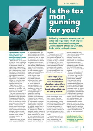 N E W S F E at u r E




                                                                         Is the tax
                                                                         man
                                                                         gunning
                                                                         for you?
                                                                         Following our recent seminars on the
                                                                         rules and regulations which impact
                                                                         on shoot owners and managers,
                                                                         John Endacott, of Francis Clark LLP,
                                                                         looks at the tax implications
For landowners or those             to non-domestic rates. The         overlooked.                       Harrison showed the Shoot
otherwise involved in               point here is that agricultural       There are a number of VAT      Project Team to be overzealous
running shoots, it is               land is not subject to business    cases concerning shooting         in pursuing a syndicate
important that tax issues           rates but this does not apply      and in particular whether the     organiser. This case didn’t
are not overlooked.                 to land used in commercial         activities amount to a business   establish any new principles
    Although there are no special   shoots. However the general        or not. In the High Court case    (Harrison was not a landowner
tax rules for shoots or shooting    principle is that a change of      of the Right Hon Lord Fisher      exploiting shooting rights
rights, there are a number of       use for planning purposes is       it was held that the payments     and nor was he carrying on a
tax implications that can be        only required where an activity    made to his lordship did not      commercial business) but does
easily missed. In particular, H     is carried on for more than        amount to trading receipts        show that HMRC assertions
M Revenue & Customs (HMRC)          28 days and so farmland can        but rather simply the sharing     should not be accepted without
have a specialist Shoot Project     be used in a shoot without         of costs between family and       challenge.
Team based in Norwich which         triggering a rates liability as    friends. As such he was not          Returning to the subject of
undertakes tax investigations       long as this condition                                                 companies, an interesting
involving shoots (especially        is met. Anyone that is                                                 VAT Tribunal case from last
VAT) and there are a number of      concerned about this                “Although there                    year concerned Thimbleby
organisations such as Animal        should take specialist                                                 Farms Limited where the
Aid that are more than happy        advice from a land agent.
                                                                      are no special tax                   shoot was undertaken by
to ‘shop’ shoots that are not          It is also important           rules for shoots or                  a limited company which
complying with the rules.           to ensure that pay as                                                  allowed the shareholder free
    If you have any doubt           you earn obligations are
                                                                    shooting rights, there                 shooting rights. Whilst these
about this then I suggest you       complied with. These are         are a number of tax                   had been declared to HMRC
download the document ‘How          set out in the HMRC PAYE                                               as benefits in kind for income
to oppose shooting: a practical     manual 23015 and there
                                                                    implications that can                  tax purposes it was held that
guide’ from the internet.           is a long standing CLA             be easily missed”                   they were also standard rated
    The most important thing to     agreement regarding                                                    supplies for VAT purposes. It
get right is to be consistent as    the treatment of cash                                                  is therefore important not to
to what the activity represents.    payments to casual beaters.        liable to charge VAT on the       overlook non-cash transactions
If it is a personal hobby then      However it is not only cash        sums involved. That case          such as allowing use of land
expenses relating to it should      payments that are a concern        needs to be contrasted with       to a syndicate by a member
not be put through the trading      as there are also issues over      the subsequent VAT Tribunal       or allowing a shoot operator
accounts of another business        benefits in kind provided to       decision in John Williams where   to operate in return for some
(such as a farm) or losses          employees and it may also          it was held that the syndicate    private shooting. Each case will
claimed against other income.       be possible to put in place a      organiser was engaged in          however turn on its own facts.
Equally, if it is a business then   PAYE Settlement Agreement          a business and was making            All in all, the important thing
proper separate accounts need       to deal with such benefits. A      taxable supplies in the form of   is not to overlook the basics
to be kept and returns made         particular problem to watch for the contributions to the Guns.       and to get good professional
as such. Whether it is trading      is where a company is involved, It is a fine line between the two    advice.
income or merely property           either undertaking the shoot       cases.
income also needs to be             or incurring expenditure, and         In June this year a further    John Endacott is a Tax
considered.                         the individual concerned is a      VAT Tribunal decision on this     Partner at Francis Clark
    A particular ‘nasty’ to look    director of the company. It is     point was published. The          LLP and can be contacted
out for is a potential liability    easy for such benefits to be       decision in Edward George         on 01872 246586.



                                                                                 L A N D & B U S I N E S S s u m m e r 2 0 11            
 