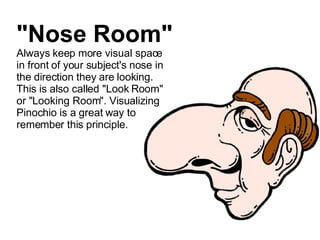"Nose Room" Always keep more visual space in front of your subject's nose in the direction they are looking. This is also called "Look Room" or "Looking Room". Visualizing Pinochio is a great way to remember this principle. 