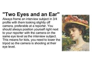 "Two Eyes and an Ear" Always frame an interview subject in 3/4 profile with them looking slightly off camera, preferable at a reporter.   You should always position yourself right next to your reporter with the camera on the same eye level as the interview subject. This means for kids, you need to lower the tripod so the camera is shooting at their eye level. 