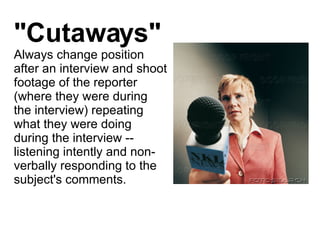 "Cutaways" Always change position after an interview and shoot footage of the reporter (where they were during the interview) repeating what they were doing during the interview -- listening intently and non-verbally responding to the subject's comments.  