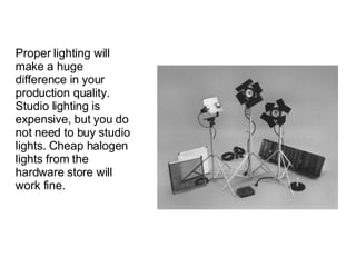 Proper lighting will make a huge difference in your production quality. Studio lighting is expensive, but you do not need to buy studio lights. Cheap halogen lights from the hardware store will work fine.  