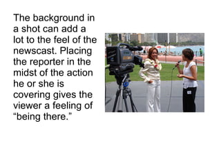 The background in a shot can add a lot to the feel of the newscast. Placing the reporter in the midst of the action he or she is covering gives the viewer a feeling of “being there.” 