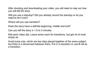After shooting and downloading your video, you will need to map out how you will tell the story. Will you use a standup? Did you already record the standup or do you need to do it now? Where will you use narration? Does the story have a definite beginning, middle and end? Can you tell the story in 1.5 to 3 minutes Edit each video clip. Leave some room for transitions, but get rid of most empty air. Avoid jump cuts, which are two clips placed together of the same subject but there is a disconnect between them. Put in a transition or use B roll as a transition. 