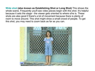 Wide shot  (also known as Establishing Shot or Long Shot)  This shows the whole scene. Frequently you'll see video pieces begin with this shot. It's helpful because it sets the stage - the viewer gets oriented to where s/he is. These shots are also good if there's a lot of movement because there is plenty of room to move around. This shot might show a small crowd of people. To get this shot, you may need to zoom back as far as you can. 