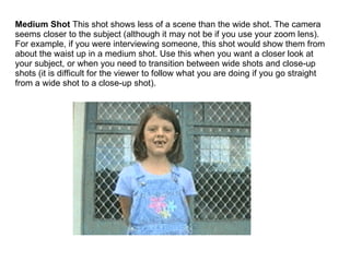 Medium Shot  This shot shows less of a scene than the wide shot. The camera seems closer to the subject (although it may not be if you use your zoom lens). For example, if you were interviewing someone, this shot would show them from about the waist up in a medium shot. Use this when you want a closer look at your subject, or when you need to transition between wide shots and close-up shots (it is difficult for the viewer to follow what you are doing if you go straight from a wide shot to a close-up shot). 
