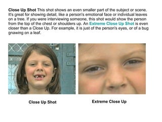 Close Up Shot  This shot shows an even smaller part of the subject or scene. It's great for showing detail, like a person's emotional face or individual leaves on a tree. If you were interviewing someone, this shot would show the person from the top of the chest or shoulders up. An  Extreme Close Up Shot   is even closer than a Close Up. For example, it is just of the person's eyes, or of a bug gnawing on a leaf. Close Up Shot Extreme Close Up 