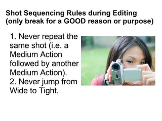 Shot Sequencing Rules during Editing (only break for a GOOD reason or purpose) 1. Never repeat the same shot (i.e. a Medium Action followed by another Medium Action). 2. Never jump from Wide to Tight. 