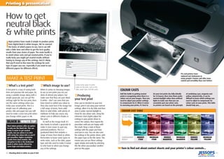 40 | Shooting black & white on your D-SLR | 41
Printing & presentation
I
nkjet printers have made it simple to produce prints
from digital black & white images. We’ve covered
the basics of which papers to use, but it can still
take a little time and effort to get the best quality
results from your choice of paper. The main hurdle is
to avoid colour casts and get neutral prints. If you’re
really lucky you might get neutral results without
having to change any of the settings, but it’s likely
that you’ll need to ﬁne-tune the settings for each
type of paper you use, especially if you want to use
different papers for different effects.
How to get
neutral black
& white prints
‹What’s a test print?
A test print is a way of saving both
time and precious ink and paper. By
using a suitable image along with a
simple grayscale, you can get the
settings right for the test print, then
use the same settings when you
make your actual prints. This is a
simple way of calibrating your
printer, inks and paper but you will
need to make a new test print when
you change either paper or ink.
‹Which image to use?
When it comes to choosing images
to use as test prints you can use
shots of almost any subject, but
make sure that they are pure black
& white – don’t use ones that you
have toned or added any colour to.
They also work best if the image has
a full range of tones, from solid
black to solid white, with plenty of
midtones to help you assess any
colour casts in different shades in
the print.
As well as the image itself, it’s
also handy to include a grayscale to
make it even easier to spot any
potential problems. This is a
graduated block that includes a
range of tones from black to white.
Remember to leave some space to
write notes, such as the date, paper
type and inks used to make it easier
to refer back to when you change
any of the settings.
Half the battle to getting neutral
prints is recognising when there is a
colour cast on your images. Then you
need to adjust your printer settings
to compensate for it. When it comes
to assessing your prints, it’s best to
let your test prints dry fully (ideally
for 24 hours), then view them under
normal daylight rather than artiﬁcial
lights to make sure that you can
accurately spot any colour casts.
As printers are based on the principle
of combining cyan, magenta and
yellow coloured inks, it can be
difﬁcult to know which settings you
need to adjust to compensate for
colour casts on your prints. This table
should help you…
MAKE A TEST PRINT
BLACK & WHITE TIP
Most inkjet printers offer an option
to only use the black ink. This can
make it easier to get neutral
results, but our advice is to stick
with using the colour inks as you’ll
get smoother, higher resolution
results from most models. The
exception to this is the dedicated
black & white mode offered by
some high-end inkjet printers.
COLOUR CASTS
COMPENSATION
NEEDED
COLOUR CAST TABLE
CYAN
INCREASE
CYAN
REDUCE
MAGENTA
INCREASE
MAGENTA
REDUCE
YELLOW
INCREASE
YELLOW
COLOUR CAST
ON THE PRINT
REDUCE
CYAN
RED MAGENTA GREEN YELLOW BLUE
Leave some space to write
notes on the print, such as the
date, paper type and inks used.
‹Producing
your test print
Once you’ve decided on your test
image, print it out using your normal
settings, allow it to dry fully and then
view it under normal daylight to
check for any colour casts. Using the
reference chart (right) adjust the
settings in your printer driver to
correct the colours, then repeat the
procedure until you are happy with
the result. Keep a note of these
settings with the paper you have
used just in case. You can also save
the settings in the printer driver, with
the paper type as the ﬁle name. This
means you can use these settings
again simply and easily by selecting
this ﬁle when you produce another
print on this paper. ➥Turn to ﬁnd out about contact sheets and your printer’s colour controls...
PCs and printers have
replaced wet darkrooms in
many people’s homes and offer more
control and versatility than ever before.
➥
 