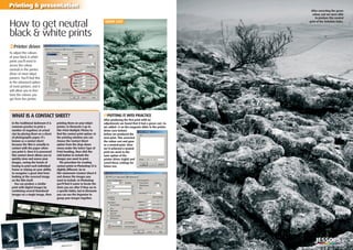 42 | Shooting black & white on your D-SLR
Printing & presentation
WHAT IS A CONTACT SHEET?
How to get neutral
black & white prints
‹Printer driver
To adjust the colours
of your black & white
prints you’ll need to
access the colour
controls in the printer
driver of most inkjet
printers. You’ll ﬁnd this
in the advanced option
of most printers, and it
will allow you to ﬁne-
tune the colours you
get from the printer.
GREEN CAST
›PUTTING IT INTO PRACTICE
After producing the ﬁrst print with no
adjustments we found that it had a green cast. So
we added +5 on the magenta slider in the printer
driver (see below)
before we produced the
next print. This corrected
the colour cast and gave
us a neutral print. Once
we’d achieved a neutral
print we went to the
Save option of the
printer driver (right) and
saved these settings for
future use.
In the traditional darkroom it is
common practice to print a
number of negatives at actual
size by placing them on a sheet
of photographic paper. It’s
known as a contact sheet
because the ﬁlm is actually in
contact with the paper when
you print it. Once it is processed
this contact sheet allows you to
quickly view and assess your
images, saving the hassle of
having to print each individual
frame or relying on your ability
to recognise a great shot from
looking at the reversed image
on the ﬁlm itself.
You can produce a similar
print with digital images by
combining several thumbnail
images on a single image, then
printing them on your inkjet
printer. In Elements 5 go to
File>Print Multiple Photos to
ﬁnd the contact print option. In
the printing window you can
choose the Contact Sheet
option from the drop-down
menu under the Select Type of
Print heading, then click the
Add button to include the
images you want to print.
The procedure for creating
contact prints in Photoshop CS is
slightly different. Go to
File>Automate>Contact Sheet II
and choose the images you
want to include. In Photoshop
you’ll ﬁnd it easier to locate the
shots you are after if they are in
a speciﬁc folder, but in Elements
you can use the Organizer to
group your images together.
After correcting the green
colour cast we were able
to produce this neutral
print of the Yorkshire Dales.
 