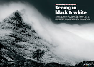 ?? | Shooting black & white on your D-SLR
Seeing in black & white
| 5
Seeing in
black & white
Training the brain to view the world in shades of grey is
easier said than done. But let’s start by looking at how to
interpret colour scenes and what can be achieved in mono...
Seeing in
SHOOTING BLACK & WHITE ON YOUR D-SLR
 
