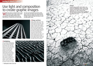 10 | Shooting black & white on your D-SLR
Seeing in black & white
7
W
ithout the impact or emotion of colour to grab
your attention, black & white images need to
contain more graphic qualities to work
successfully. The main elements to look out for are
shape and form, or texture that can be used to help
the impact and composition of your black & white
shots. As well as the subject itself, strong directional
lighting, found most readily early and late in the day,
can help to enhance both shape and texture to create
incredibly graphic images.
Use light and composition
to create graphic images
€Shape and form
Strong, graphic shapes help to add
impact to your mono images – look
out for both man-made and natural
subjects that have simple, graphic
shapes, or subtle curves. Simplicity is
often the key to using shape and
form in your black & white images,
so try to ensure that the subject ﬁlls
the frame for maximum impact, or
try to crop out any distracting
elements to make the shape or
pattern stand out. This is also a great
way of creating abstract images,
where shape and form becomes the
most important subject, rather than
the object that you are shooting.
‹Sidelighting
Strong, directional lighting helps
to create shadows and highlights
that bring out both shape and
texture of the scene. For outdoor
images try to shoot when the sun
is low in the sky, rather than
overhead, and choose your
position so that the light is
coming from one side of the
subject rather than from behind
or in front of the camera. If you
are using a controllable light
source, such as a ﬂashgun or
lamp, position it away from the
camera. On-camera ﬂash, for
instance, creates very ﬂat results
and so is very poor at revealing
the shape or texture of a subject.
Texture
As well as shape and form, black & white is also
excellent for highlighting a subject’s texture. Tight
framing, so that the texture of the subject ﬁlls the
whole frame, can create an abstract image.
Alternatively, you can use the texture of a subject as
part of the overall composition, when other objects
are included in the scene.
 