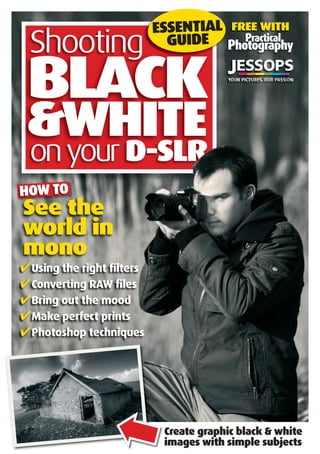 FREE WITH
PracticalPractical
Photography
BLACKBLACK
Shooting
HOW TO
✔Using the right ﬁlters
✔Converting RAW ﬁles
✔Bring out the mood
✔Make perfect prints
✔Photoshop techniques
HOW TO
See the
world in
mono
onyour D-SLR
BLACK
D-SLR
&WHITE
BLACKBLACK
ESSENTIAL
GUIDE
Create graphic black & white
images with simple subjects
➡
 