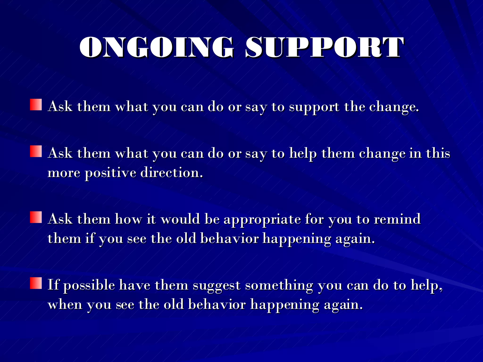 ONGOING SUPPORT Ask them what you can do or say to support the change.  Ask them what you can do or say to help them change in this more positive direction. Ask them how it would be appropriate for you to remind them if you see the old behavior happening again.  If possible have them suggest something you can do to help, when you see the old behavior happening again.   