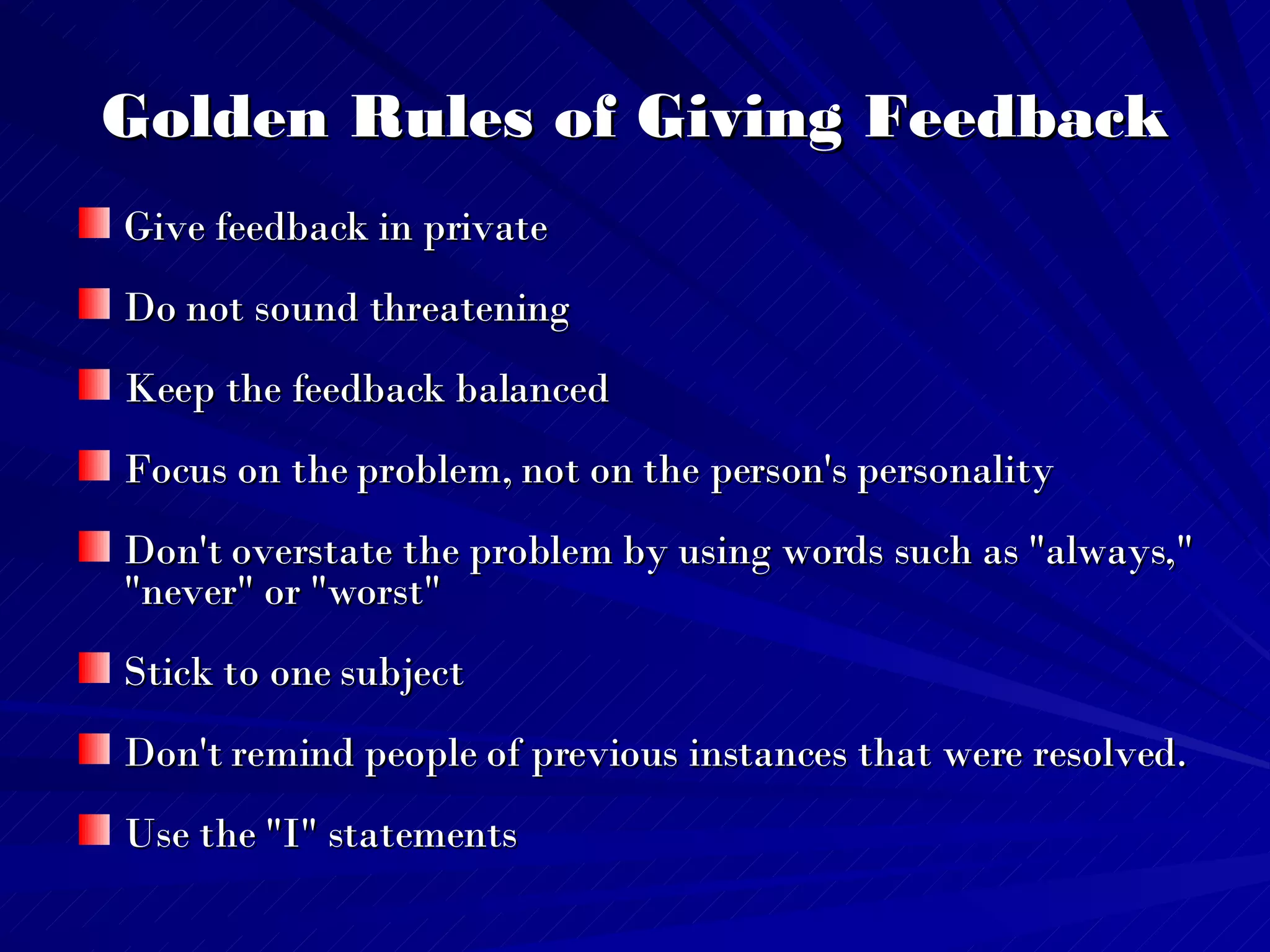 Golden Rules of Giving Feedback Give feedback in private Do not sound threatening Keep the feedback balanced Focus on the problem, not on the person's personality Don't overstate the problem by using words such as "always," "never" or "worst"  Stick to one subject Don't remind people of previous instances that were resolved.  Use the "I" statements 