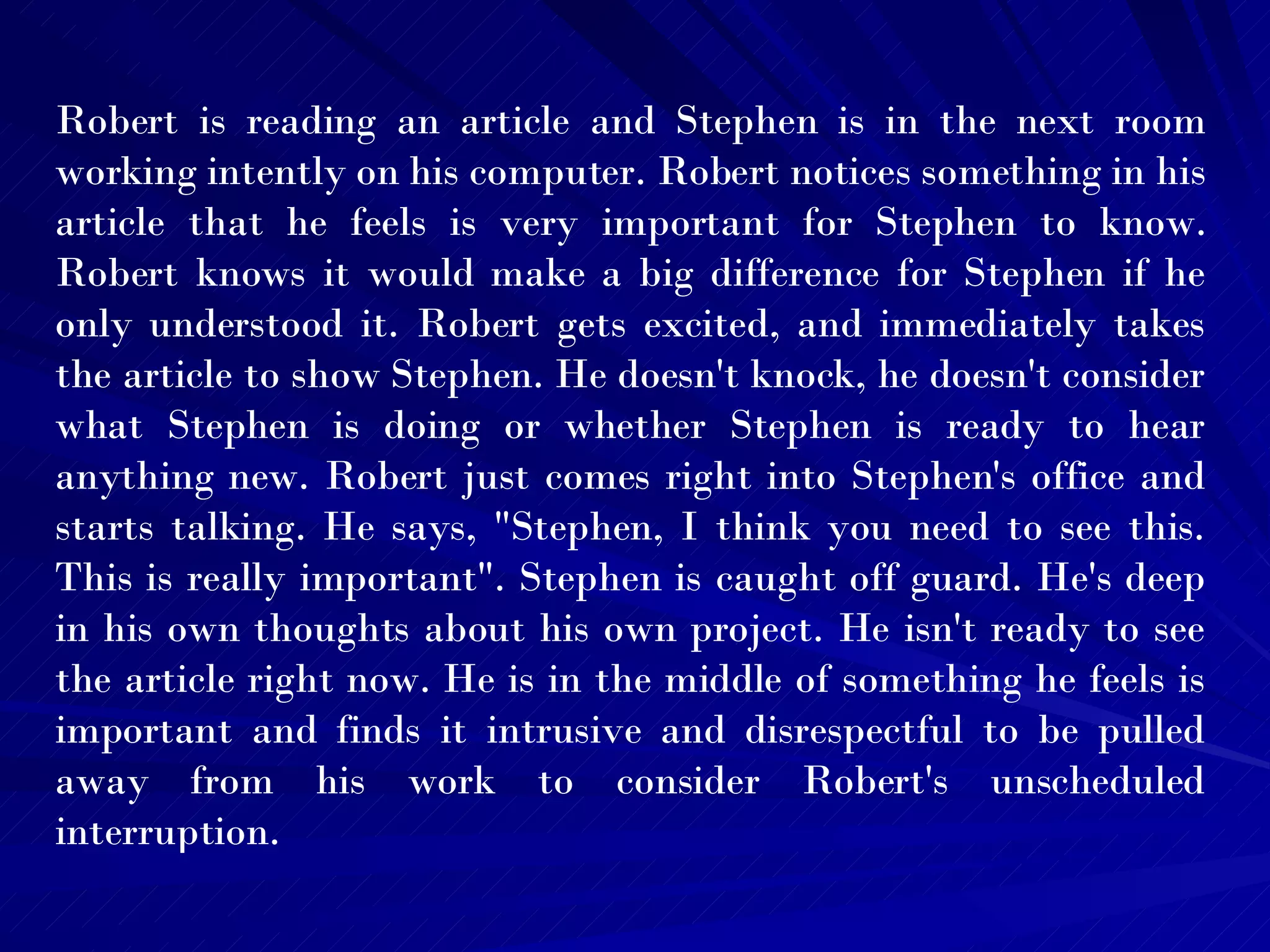 Robert is reading an article and Stephen is in the next room working intently on his computer. Robert notices something in his article that he feels is very important for Stephen to know. Robert knows it would make a big difference for Stephen if he only understood it. Robert gets excited, and immediately takes the article to show Stephen. He doesn't knock, he doesn't consider what Stephen is doing or whether Stephen is ready to hear anything new. Robert just comes right into Stephen's office and starts talking. He says, "Stephen, I think you need to see this. This is really important". Stephen is caught off guard. He's deep in his own thoughts about his own project. He isn't ready to see the article right now. He is in the middle of something he feels is important and finds it intrusive and disrespectful to be pulled away from his work to consider Robert's unscheduled interruption.  