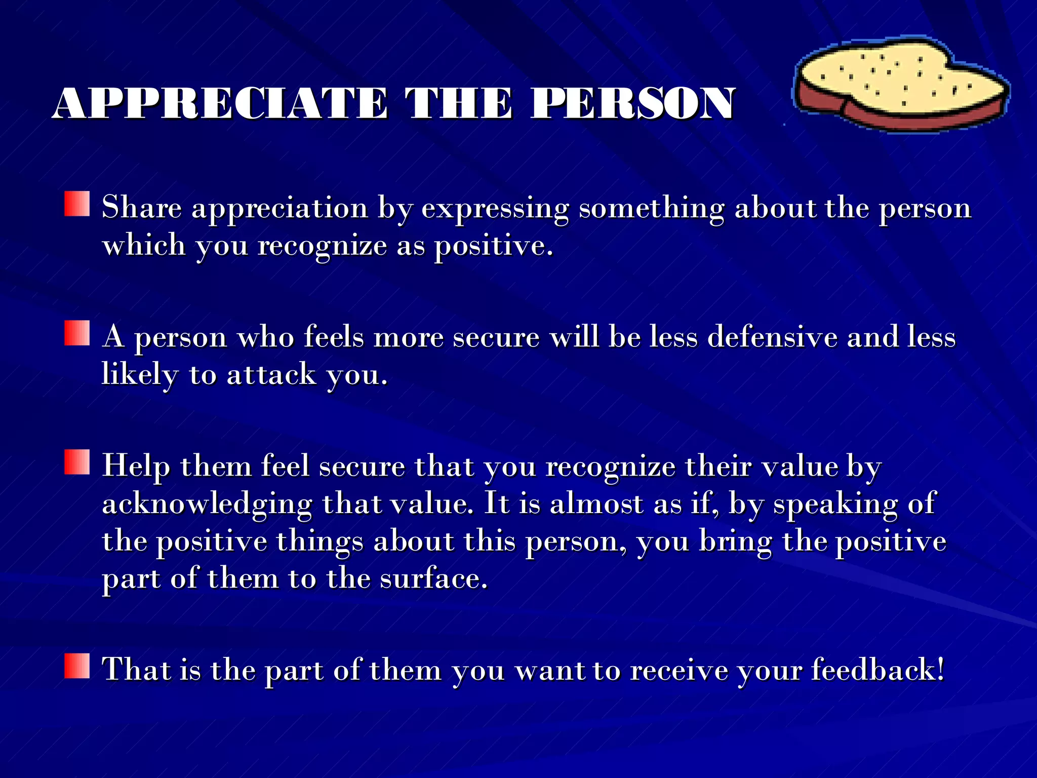 APPRECIATE THE PERSON Share appreciation by expressing something about the person which you recognize as positive.  A person who feels more secure will be less defensive and less likely to attack you.  Help them feel secure that you recognize their value by acknowledging that value. It is almost as if, by speaking of the positive things about this person, you bring the positive part of them to the surface.  That is the part of them you want to receive your feedback! 