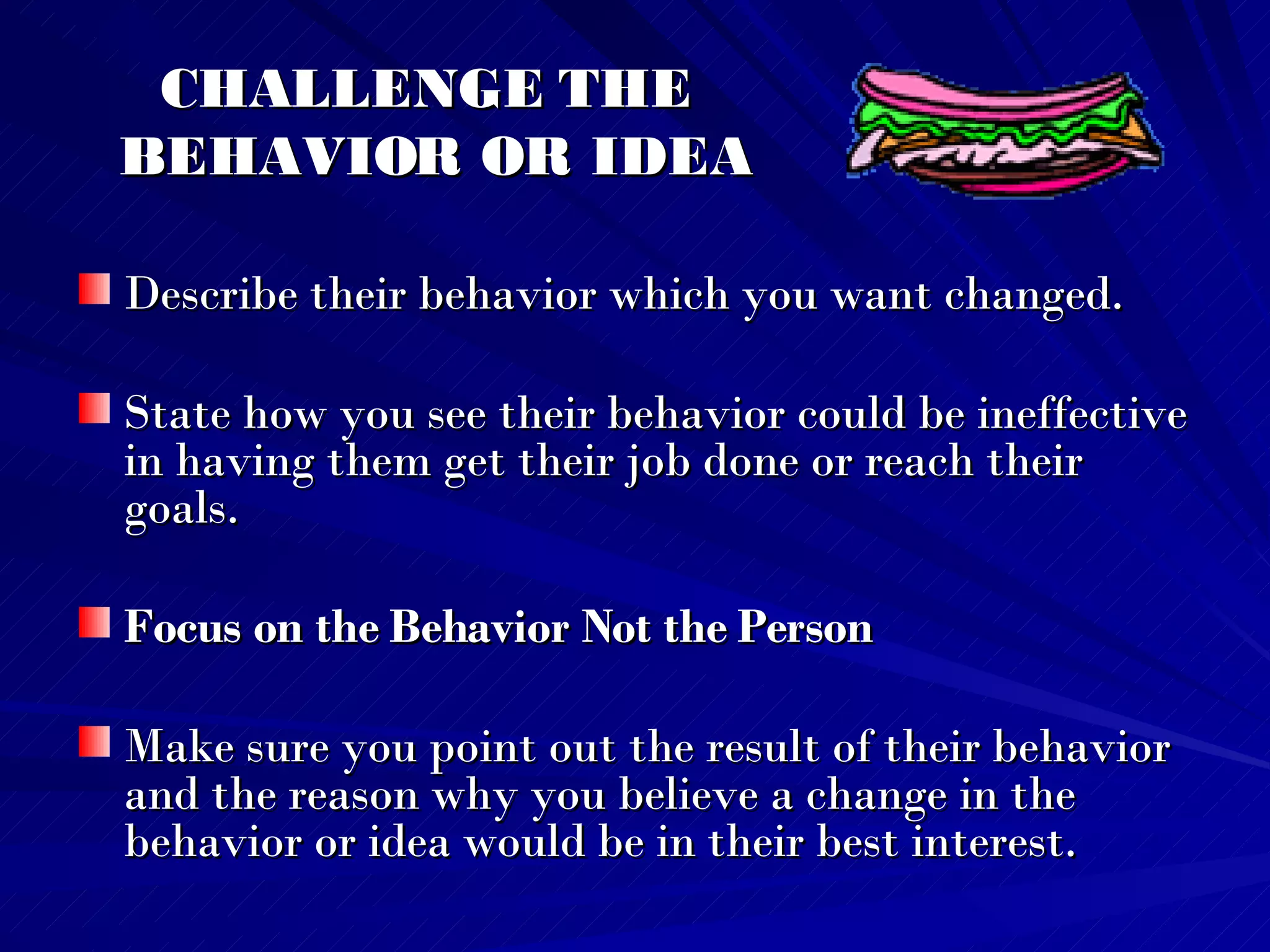 CHALLENGE THE  BEHAVIOR OR IDEA Describe their behavior which you want changed.  State how you see their behavior could be ineffective in having them get their job done or reach their goals.  Focus on the Behavior Not the Person Make sure you point out the result of their behavior and the reason why you believe a change in the behavior or idea would be in their best interest.   