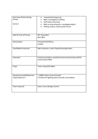 Overviewof Scene being
filmed
Scene 2
 Secondhalf of opening
 Mark investigateshisoffices
 CCTV shots of corridor
 Mark at new computer,investigatesobject
 Ending:at door,scared,peeksround
Date & Time of filming 24th
November
6pm-8pm
Set/Location ChiswickParkOffices
London
Cast/Modelsrequired: Main character, mark,PlayedbyGeorge Alden
Costumes Formal suitclothes,exactlythe same aspreviouslyusedfor
continuityforMark
Props Torch, lanyardforMark
Equipmentneeded&person
responsible forit
1 1200D Canon-ConnorErswell
2 torchesforlighting-AaronConnell,LiamHodson
Team required Aaron,Liam, George,Connor
 