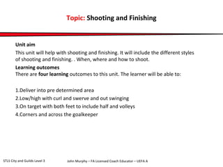 Topic: Shooting and Finishing 
Unit aim 
This unit will help with shooting and finishing. It will include the different styles 
of shooting and finishing. . When, where and how to shoot. 
Learning outcomes 
There are four learning outcomes to this unit. The learner will be able to: 
1.Deliver into pre determined area 
2.Low/high with curl and swerve and out swinging 
3.On target with both feet to include half and volleys 
4.Corners and across the goalkeeper 
John Murphy – FA Licensed Coach STLS City and Guilds Level 3 Educator – UEFA A 
 