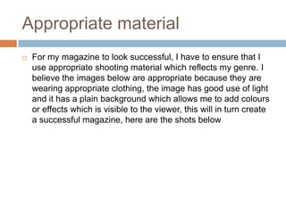 Appropriate material
   For my magazine to look successful, I have to ensure that I
    use appropriate shooting material which reflects my genre. I
    believe the images below are appropriate because they are
    wearing appropriate clothing, the image has good use of light
    and it has a plain background which allows me to add colours
    or effects which is visible to the viewer, this will in turn create
    a successful magazine, here are the shots below
 
