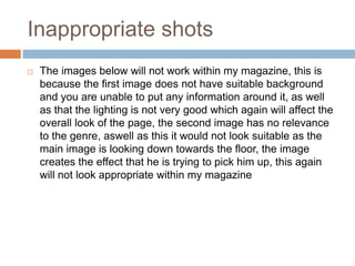 Inappropriate shots
   The images below will not work within my magazine, this is
    because the first image does not have suitable background
    and you are unable to put any information around it, as well
    as that the lighting is not very good which again will affect the
    overall look of the page, the second image has no relevance
    to the genre, aswell as this it would not look suitable as the
    main image is looking down towards the floor, the image
    creates the effect that he is trying to pick him up, this again
    will not look appropriate within my magazine
 