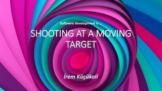 SHOOTING AT A MOVING
TARGET
Software development is …
İrem Küçükali
 