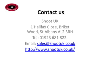 Contact us
          Shoot UK
   1 Halifax Close, Briket
 Wood, St.Albans AL2 3RH
    Tel: 01923 681 822.
Email: sales@shootuk.co.uk
http://www.shootuk.co.uk/
 