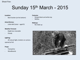 Sunday 15th March - 2015
Location:
- Back Garden (at the bottom)
Actor/Actress:
- Lottie Bell (sister – aged 9)
Weather Forecast
- Bright but miserable
- Cloudy
Lighting:
- All natural light, shutters on camera
opened at full.
Props:
- Trampoline
- Woodboards
Shoot Five:
Costume:
- Striped black and white top
- Wellies
Makeup:
- No make-up
 