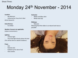 Monday 24th November - 2014
Location:
- My Bedroom
- Influenced by Tracy Emin’s Bed
(Artist Research)
Actor/Actress:
- Erin Miller
Weather Forecast not applicable.
(Indoor environment.)
Lighting:
- Artificial light
- One head light directly above the bed
(This will be done to abolish shadows.)
Props:
- Bed
- Bedside desk
- Rubbish by the side of bed
- Glass bottles
Shoot Three:
Costume:
- White and Blue shirt
- White vest top
Makeup:
- Mascara
Meaning that the video is as natural and raw as
possible
 