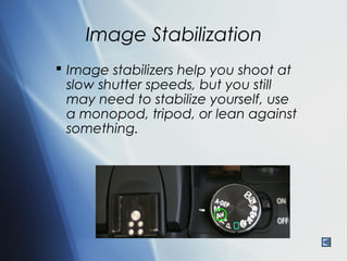 Image Stabilization
 Image stabilizers help you shoot at
  slow shutter speeds, but you still
  may need to stabilize yourself, use
  a monopod, tripod, or lean against
  something.
 