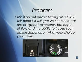 Program
o This is an automatic setting on a DSLR.
  This means it will give you choices that
  are all “good” exposures, but depth
  of field and the ability to freeze your
  action depends on what your choice
  you make.
 