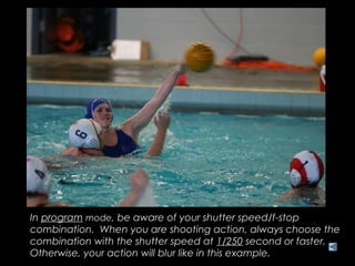 In program mode, be aware of your shutter speed/f-stop
combination. When you are shooting action, always choose the
combination with the shutter speed at 1/250 second or faster.
Otherwise, your action will blur like in this example.
 