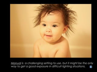 Manual is a challenging setting to use, but it might be the only
way to get a good exposure in difficult lighting situations.
 