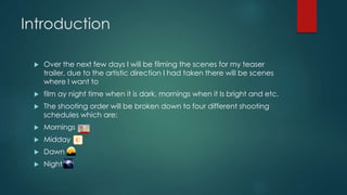 Introduction 
 Over the next few days I will be filming the scenes for my teaser 
trailer, due to the artistic direction I had taken there will be scenes 
where I want to 
 film ay night time when it is dark, mornings when it Is bright and etc. 
 The shooting order will be broken down to four different shooting 
schedules which are: 
 Mornings 
 Midday 
 Dawn 
 Night 
 