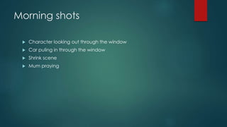 Morning shots 
 Character looking out through the window 
 Car puling in through the window 
 Shrink scene 
 Mum praying 
 