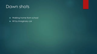 Dawn shots 
 Walking home from school 
 Hit by Imaginary car 
 