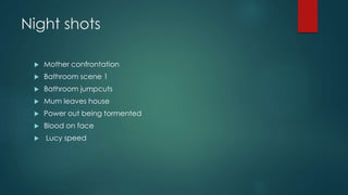Night shots 
 Mother confrontation 
 Bathroom scene 1 
 Bathroom jumpcuts 
 Mum leaves house 
 Power out being tormented 
 Blood on face 
 Lucy speed 

