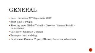  Date: Saturday 26th September 2015
 Start time: 14:00pm
 Shooting crew: Rikhel Trivedi – Director, Hassan Shahid -
Cameraman
 Cast crew: Jonathan Gardner
 Transport: bus, walking
 Equipment: Camera, Tripod, SD card, Batteries, wheelchair
 