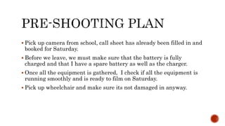  Pick up camera from school, call sheet has already been filled in and
booked for Saturday.
 Before we leave, we must make sure that the battery is fully
charged and that I have a spare battery as well as the charger.
 Once all the equipment is gathered, I check if all the equipment is
running smoothly and is ready to film on Saturday.
 Pick up wheelchair and make sure its not damaged in anyway.
 