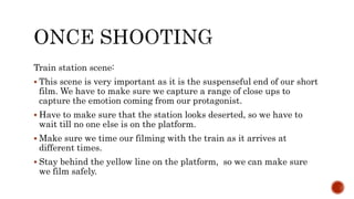 Train station scene:
 This scene is very important as it is the suspenseful end of our short
film. We have to make sure we capture a range of close ups to
capture the emotion coming from our protagonist.
 Have to make sure that the station looks deserted, so we have to
wait till no one else is on the platform.
 Make sure we time our filming with the train as it arrives at
different times.
 Stay behind the yellow line on the platform, so we can make sure
we film safely.
 