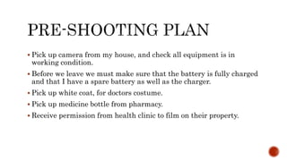  Pick up camera from my house, and check all equipment is in
working condition.
 Before we leave we must make sure that the battery is fully charged
and that I have a spare battery as well as the charger.
 Pick up white coat, for doctors costume.
 Pick up medicine bottle from pharmacy.
 Receive permission from health clinic to film on their property.
 
