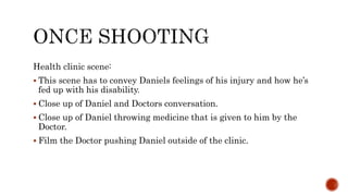 Health clinic scene:
 This scene has to convey Daniels feelings of his injury and how he’s
fed up with his disability.
 Close up of Daniel and Doctors conversation.
 Close up of Daniel throwing medicine that is given to him by the
Doctor.
 Film the Doctor pushing Daniel outside of the clinic.
 