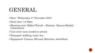  Date: Wednesday 4th November 2015
Start time: 14.30pm
Shooting crew: Rikhel Trivedi – Director, Hassan Shahid -
Cameraman
Cast crew: none needed to attend
Transport: walking, train, bus
Equipment: Camera, SD card, Batteries, wheelchair