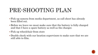  Pick up camera from media department, as call sheet has already
been filled out.
Before we leave we must make sure that the battery is fully charged
and that I have a spare battery as well as the charger.
Pick up wheelchair from store
Double check with our location supervisors to make sure that we are
still able to film.