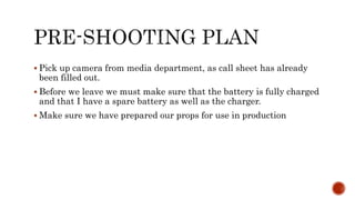 Pick up camera from media department, as call sheet has already
been filled out.
 Before we leave we must make sure that the battery is fully charged
and that I have a spare battery as well as the charger.
 Make sure we have prepared our props for use in production
 