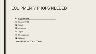 EQUIPMENT/ PROPS NEEDED
■ Equipment
q Canon 700D
q 50ml
q Batteries
q Tripod
q Shoulder rig
q SD card
NO PROPS NEEDED TODAY
 