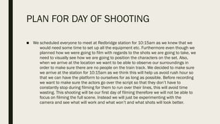 PLAN FOR DAY OF SHOOTING
■ We scheduled everyone to meet at Redbridge station for 10:15am as we knew that we
would need some time to set up all the equipment etc. Furthermore even though we
planned how we were going to film with regards to the shots we are going to take, we
need to visually see how we are going to position the characters on the set. Also,
when we arrive at the location we want to be able to observe our surroundings in
order to make sure there are no people on the train track. We decided to make sure
we arrive at the station for 10:15am as we think this will help us avoid rush hour so
that we can have the platform to ourselves for as long as possible. Before recording
we want to make sure the actors go over the script so that they don’t have to
constantly stop during filming for them to run over their lines, this will avoid time
wasting. This shooting will be our first day of filming therefore we will not be able to
focus on filming the full scene. Instead we will just be experimenting with the
camera and see what will work and what won’t and what shots will look better.
 