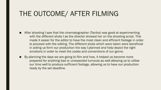 THE OUTCOME/ AFTER FILMING
■ After shooting I saw that the cinematographer (Tanika) was good at experimenting
with the different shots I as the director showed her on the shooting script. This
made it easier for the editor to have the most clean and efficient footage in order
to proceed with the editing. The different shots which were taken were beneficial
in aiding us form our production the way I planned and help depict the right
emotions in order to meet the codes and conventions of our genre.
■ By planning the days we are going to film and how, it helped us become more
prepared for anything bad or unexpected turnouts as well allowing us to utilise
our time well to produce sufficient footage, allowing us to have our production
ready by the set deadline.
 