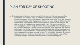 PLAN FOR DAY OF SHOOTING
■ On this day we will attempt to commence in filming one of the main scenes of our
production. This will take place in Tanika’s house with our protagonist and
antagonist present. During this scene it will only be in the living room and the porch
however just like our other footages we will need to use a range of different shots
to ensure we captivate each and crucial moment to help build the storyline. We
plan to arrive at the location at approximately 1pm. This is the home of our
cinematographer, Tanika Singh therefore she is instructed to have the equipment
set up before we arrive. This just helps us to become more organised and help us
get straight into filming without panicking and struggling to set up any equipment
Futhermore we plan to film the scene whereby our protagonist and antagonist are
sitting together on the sofa, we hope to film a lot of different shot such as medium
shots, shot-reverse-shot, and close ups. All of which will aid us in successfully
conveying the right emotions correlation with our storyline and genre.
 